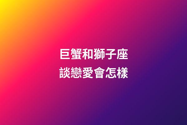 巨蟹和獅子座談戀愛會怎樣-第1張-星座運勢-玄機派