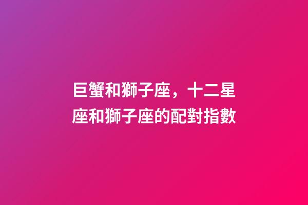 巨蟹和獅子座，十二星座和獅子座的配對指數-第1張-觀點-玄機派