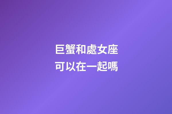巨蟹和處女座可以在一起嗎-第1張-星座運勢-玄機派