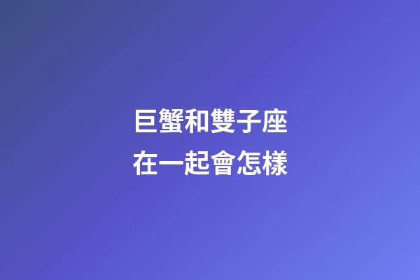 巨蟹和雙子座在一起會怎樣-第1張-星座運勢-玄機派