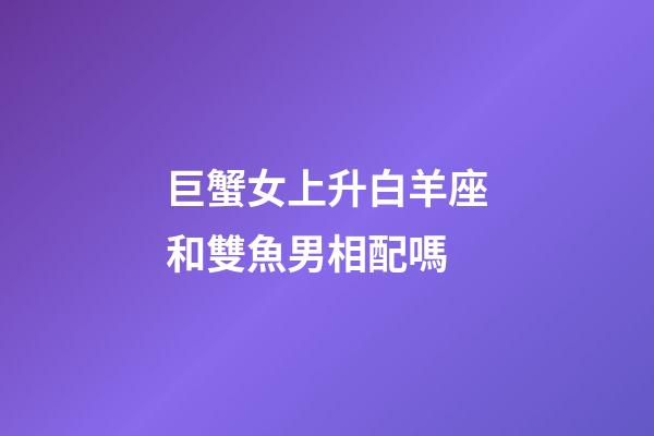 巨蟹女上升白羊座和雙魚男相配嗎-第1張-星座運勢-玄機派