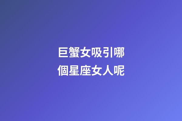 巨蟹女吸引哪個星座女人呢-第1張-星座運勢-玄機派