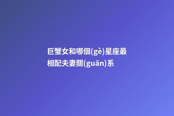 巨蟹女和哪個(gè)星座最相配夫妻關(guān)系-第1張-星座運(yùn)勢(shì)-玄機(jī)派
