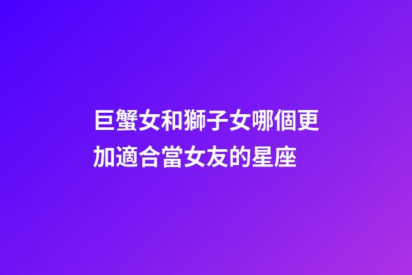 巨蟹女和獅子女哪個更加適合當女友的星座-第1張-星座運勢-玄機派