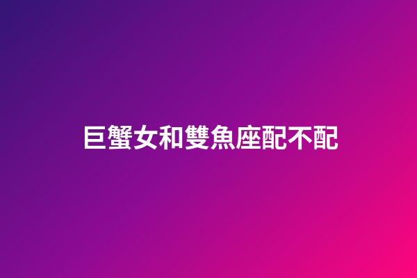 巨蟹女和雙魚座配不配-第1張-星座運勢-玄機派