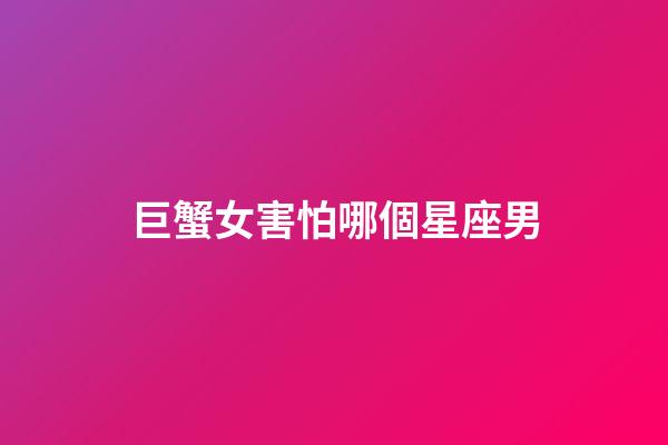 巨蟹女害怕哪個星座男-第1張-星座運勢-玄機派