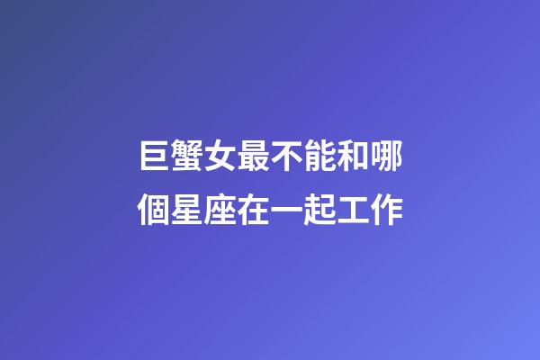 巨蟹女最不能和哪個星座在一起工作-第1張-星座運勢-玄機(jī)派