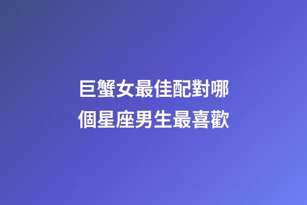 巨蟹女最佳配對哪個星座男生最喜歡-第1張-星座運勢-玄機派