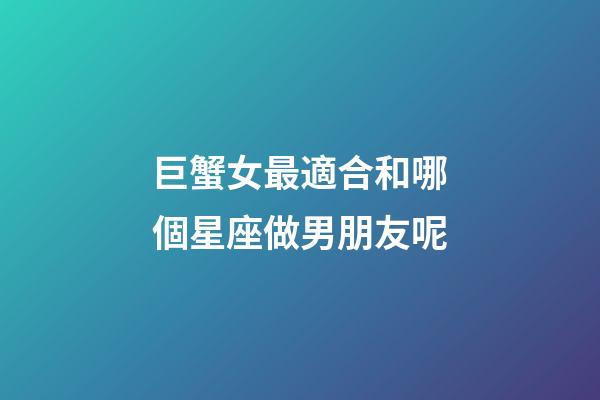 巨蟹女最適合和哪個星座做男朋友呢-第1張-星座運勢-玄機派
