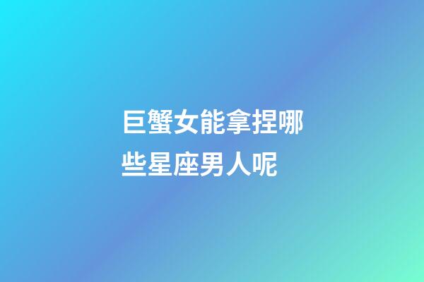 巨蟹女能拿捏哪些星座男人呢-第1張-星座運勢-玄機派
