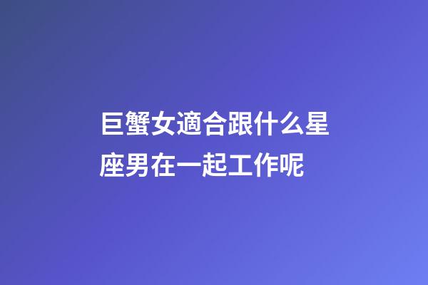 巨蟹女適合跟什么星座男在一起工作呢-第1張-星座運勢-玄機派
