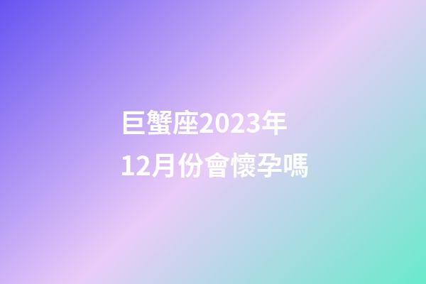 巨蟹座2023年12月份會懷孕嗎-第1張-星座運勢-玄機派
