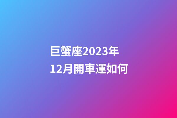巨蟹座2023年12月開車運如何-第1張-星座運勢-玄機派