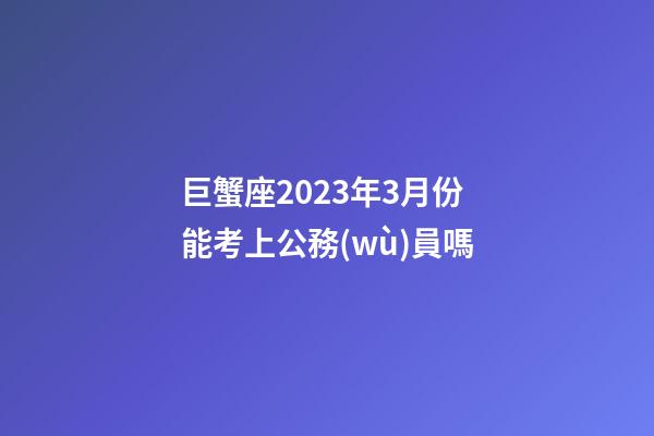 巨蟹座2023年3月份能考上公務(wù)員嗎-第1張-星座運勢-玄機派
