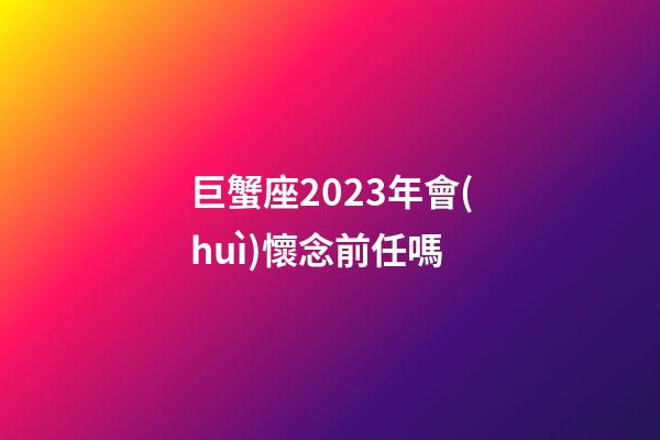 巨蟹座2023年會(huì)懷念前任嗎