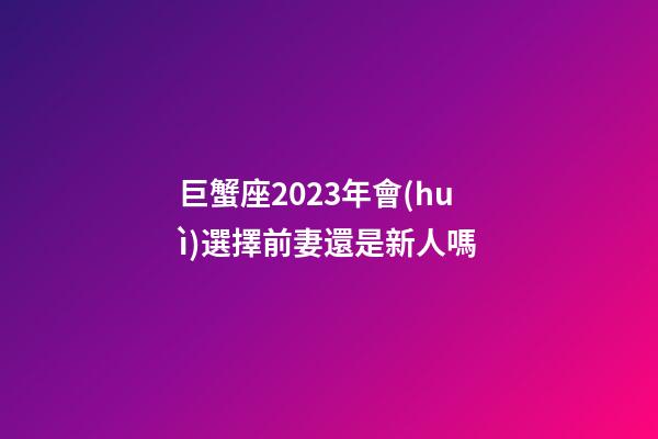 巨蟹座2023年會(huì)選擇前妻還是新人嗎