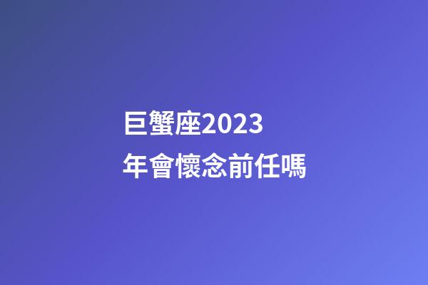 巨蟹座2023年會懷念前任嗎-第1張-星座運勢-玄機派