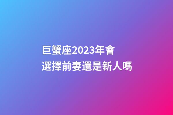 巨蟹座2023年會選擇前妻還是新人嗎-第1張-星座運勢-玄機派