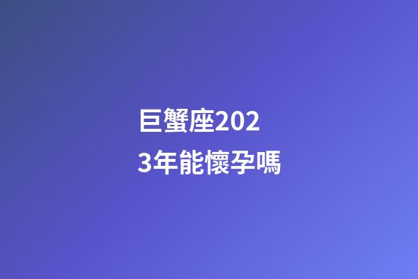巨蟹座2023年能懷孕嗎-第1張-星座運勢-玄機派