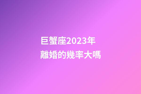 巨蟹座2023年離婚的幾率大嗎-第1張-星座運勢-玄機派