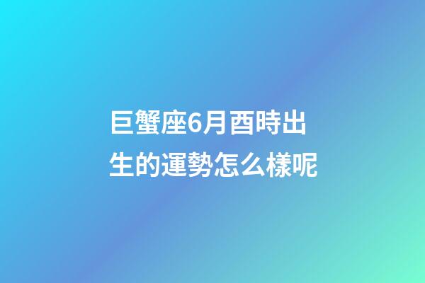 巨蟹座6月酉時出生的運勢怎么樣呢-第1張-星座運勢-玄機派