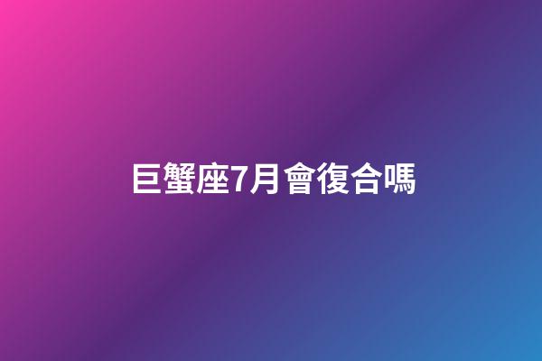 巨蟹座7月會復合嗎-第1張-星座運勢-玄機派