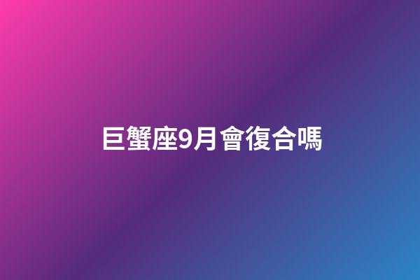 巨蟹座9月會復合嗎-第1張-星座運勢-玄機派
