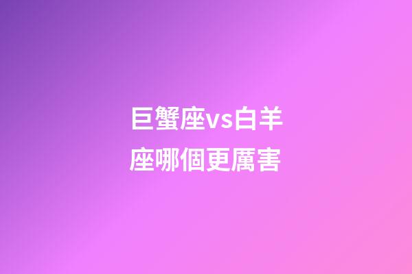巨蟹座vs白羊座哪個更厲害-第1張-星座運勢-玄機派