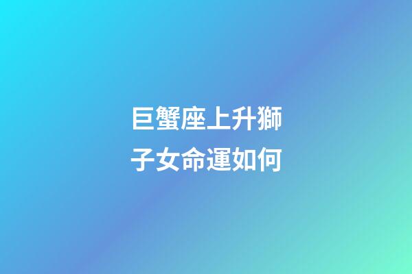 巨蟹座上升獅子女命運如何-第1張-星座運勢-玄機派