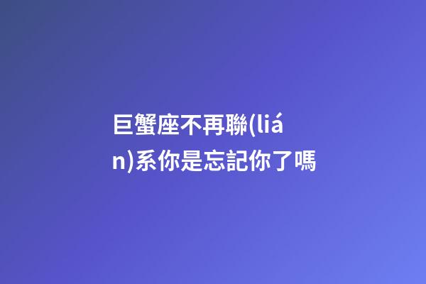 巨蟹座不再聯(lián)系你是忘記你了嗎-第1張-星座運(yùn)勢(shì)-玄機(jī)派