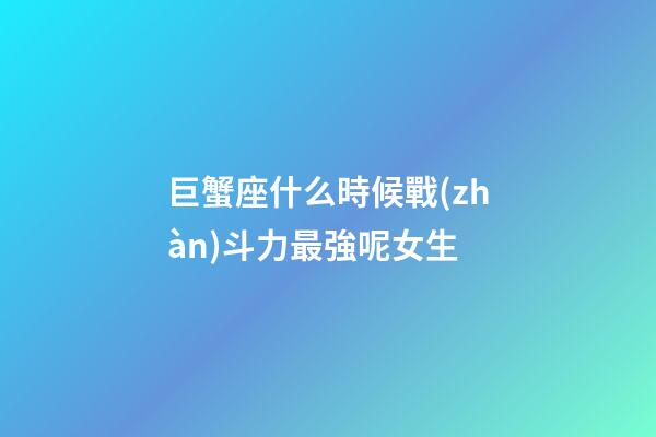 巨蟹座什么時候戰(zhàn)斗力最強呢女生