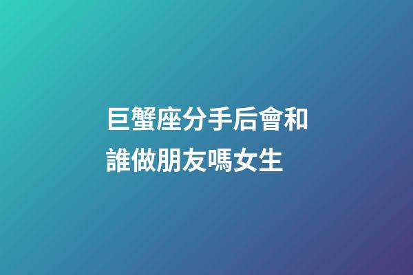 巨蟹座分手后會和誰做朋友嗎女生