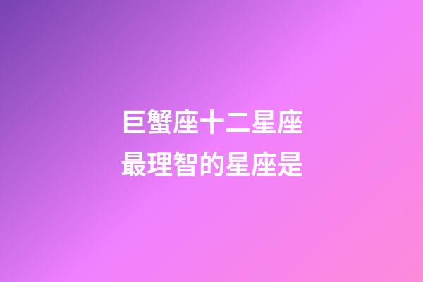 巨蟹座十二星座最理智的星座是-第1張-星座運勢-玄機派