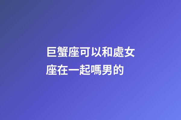 巨蟹座可以和處女座在一起嗎男的-第1張-星座運勢-玄機派