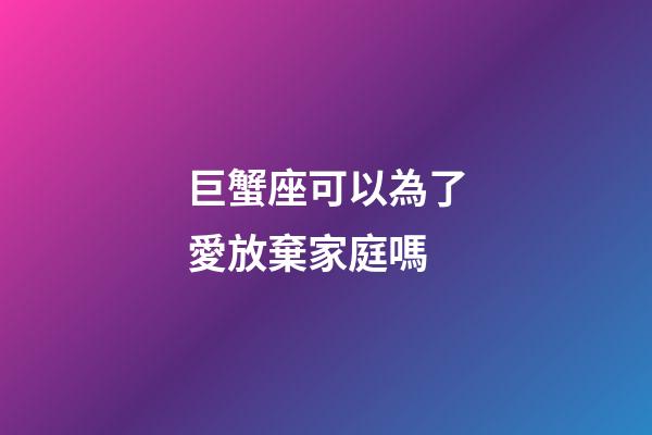 巨蟹座可以為了愛放棄家庭嗎-第1張-星座運勢-玄機派