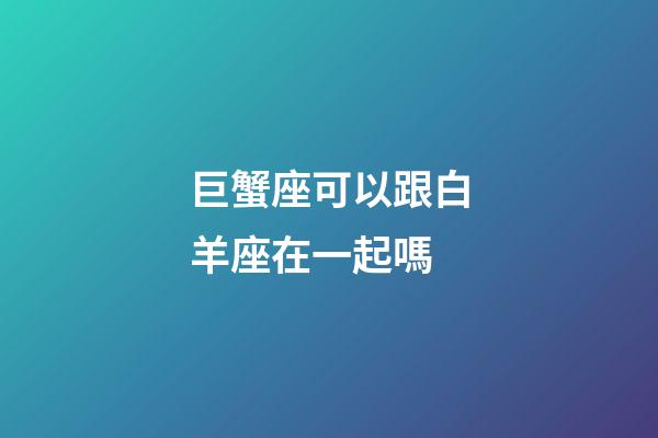 巨蟹座可以跟白羊座在一起嗎-第1張-星座運勢-玄機(jī)派