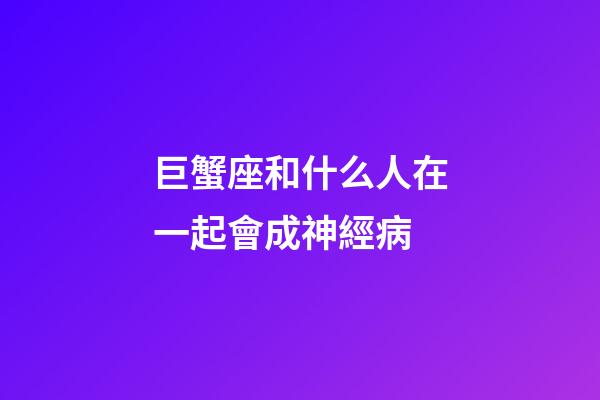 巨蟹座和什么人在一起會成神經病-第1張-星座運勢-玄機派