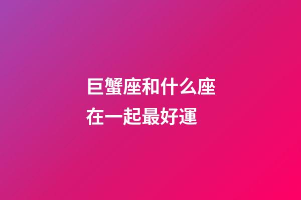 巨蟹座和什么座在一起最好運-第1張-星座運勢-玄機派