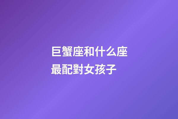 巨蟹座和什么座最配對女孩子-第1張-星座運勢-玄機派
