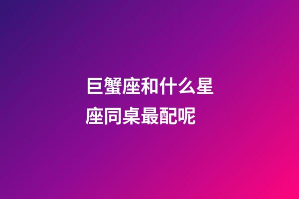巨蟹座和什么星座同桌最配呢-第1張-星座運勢-玄機派