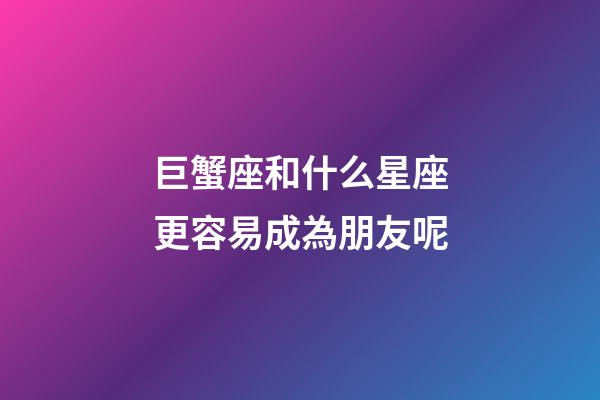 巨蟹座和什么星座更容易成為朋友呢-第1張-星座運勢-玄機派