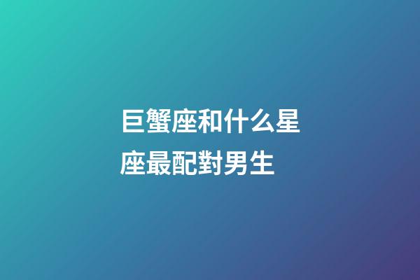 巨蟹座和什么星座最配對男生-第1張-星座運勢-玄機派