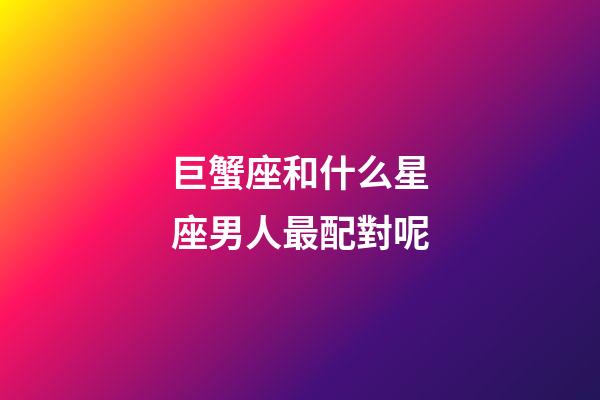 巨蟹座和什么星座男人最配對呢-第1張-星座運勢-玄機派