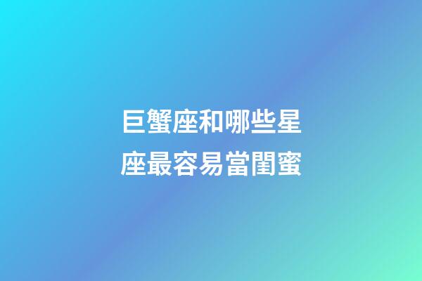 巨蟹座和哪些星座最容易當閨蜜-第1張-星座運勢-玄機派