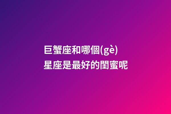 巨蟹座和哪個(gè)星座是最好的閨蜜呢-第1張-星座運(yùn)勢(shì)-玄機(jī)派