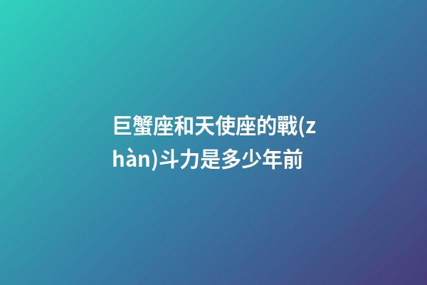 巨蟹座和天使座的戰(zhàn)斗力是多少年前