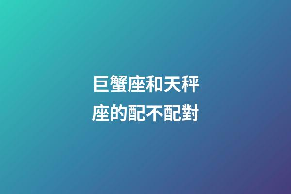 巨蟹座和天秤座的配不配對-第1張-星座運勢-玄機派