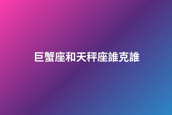 巨蟹座和天秤座誰克誰-第1張-星座運勢-玄機派