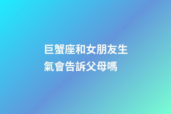巨蟹座和女朋友生氣會告訴父母嗎-第1張-星座運勢-玄機派