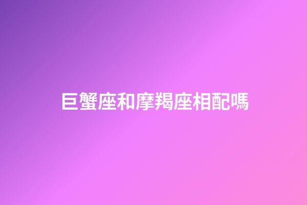 巨蟹座和摩羯座相配嗎-第1張-星座運勢-玄機派